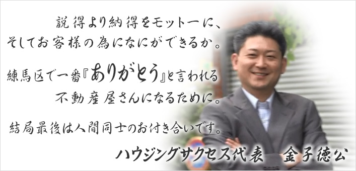 説得より納得をモットーに、そしてお客様の為になにができるか。練馬区で一番『ありがとう』を言われる不動産屋さんになる為に。結局最後は人間同士のお付き合いです。|ハウジングサクセス代表 金子徳広 説得より納得をモットーに、そしてお客様の為になにができるか。練馬区で一番『ありがとう』を言われる不動産屋さんになる為に。結局最後は人間同士のお付き合いです。|ハウジングサクセス代表 金子徳広