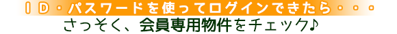ID・パスワードを使ってログインできたら・・・さっそく会員専用物件をチェック♪ ID・パスワードを使ってログインできたら・・・さっそく会員専用物件をチェック♪
