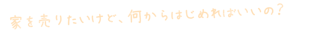 家を売りたいけど、何からはじめればいいの? 家を売りたいけど、何からはじめればいいの?