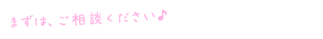 まずは、ご相談ください♪ まずは、ご相談ください♪