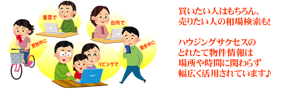 買いたい人はもちろん、売りたい人の相場検索も!ハウジングサクセスのとれたて物件情報は場所や時間に関わらず幅広く活用されています♪ 買いたい人はもちろん、売りたい人の相場検索も!ハウジングサクセスのとれたて物件情報は場所や時間に関わらず幅広く活用されています♪